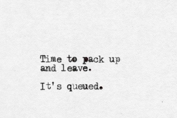 Time to pack up and leave. It's queued.