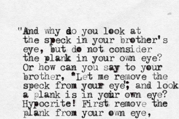 And " why so d d you look at the speck in your brother's eye, but do not consider the plank in your own eye? Or how can you say to your brother, " 'Let me remove the speck from your eye; and look, a plank is in yoir u u own eye? Hypocrite! First remove the plank from your own eye, ' 