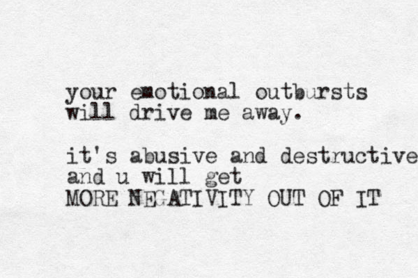 your emotional outbursts will drive me away. it's abusive and destructive and u will get MORE NEGATIVITY OUT OF IT 