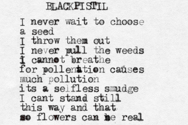 I never wait to choose a seed I throw them out I never pull the weeds i I cannot breathe for pollent ation causes much pollution its a self less smudge I cant stand still this way and that so flowers can ne real b BLACKPISTIL