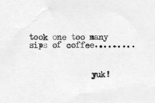 took one too many sips of coffee......... yuk! u 
