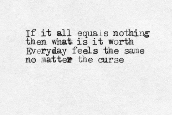 If it all equals nothing then what is it worth Everyday feels the same no matter the curse 