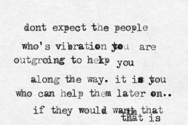 dont expect the people who's vibration tou y are outgroing to hekp l you along the way. it is t you who can help them later on.. if they would want that th that is 