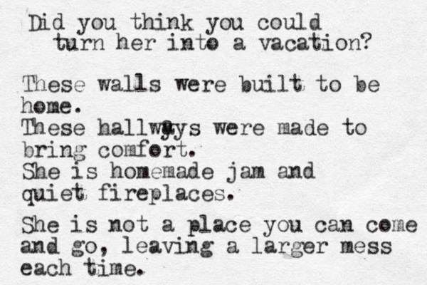 Did you think you could turn her into a vacation? These walls were built to be home. These hallwy ays were made to bring comfort. She is homemade jam and quiet fireplaces. a She is not a place you can come and go, leaving a larger mess each time. 