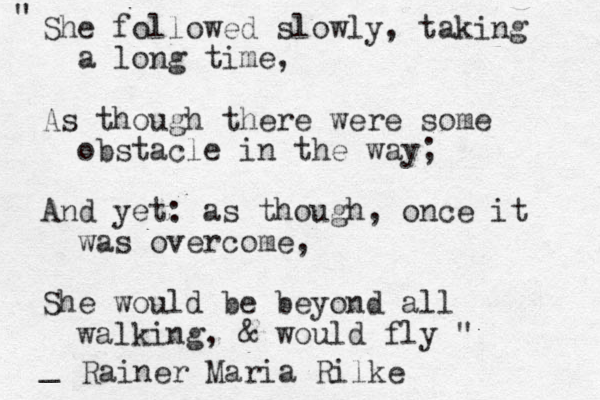 " " She followed slowly, taking a long time, As though there were some obstacle in the way; And yet: as though, once it was overcome, She would be beyond all walking , & would fly " _ Rainer Maria Rilke