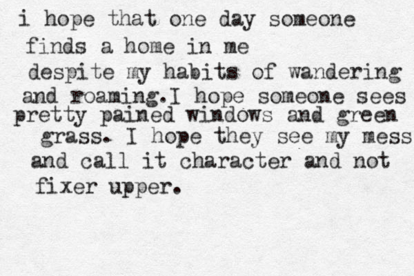 i hope that one day someone finds a home in me despite my habits of wandering and roaming.I hope someone sees pretty pained windows and green grass. I hope they see my mess and call it character and not fixer upper. 