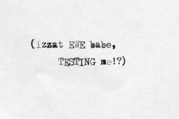 (izzat z EWE babe, TESTING me!?) 