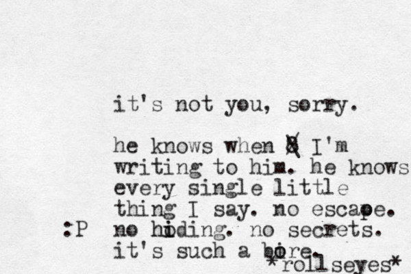 it's not you, sorry. he knows when 8 / \ I'm writing to him. he knows every single little thing I say. no escaoe p p . no hoding i i h . no secrets. it's such a bire o o . *rollseyes* :P 