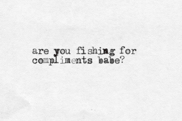 are you fishing for compliments babe?
