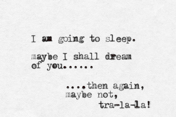 I am going to sleep. maybe I shall dream of you...... ....then again, maybe not, tra-la-la! 