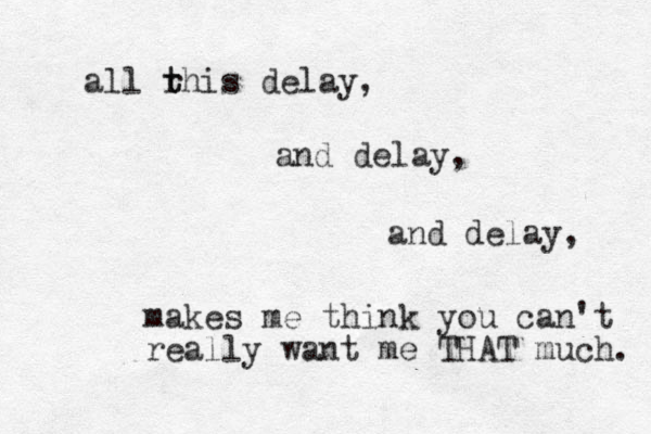 all r t this delay, and delay, and delay, makes me think you can't really want me THAT much. 