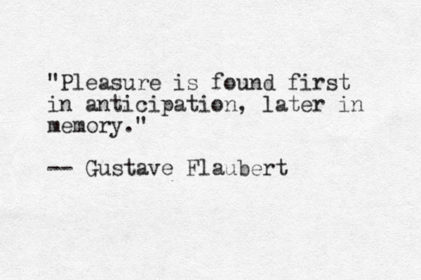 "Pleasure is found first in anticipation, later in memory." -- Gustave Flaubert