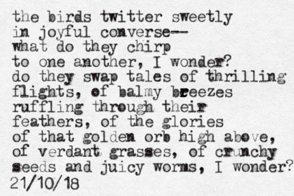 the birds twitter sweetly in joyful converse-- what do they chirp to one another, I wonder? do they swap tales of thrilling flights, of balmy beee r r r r zes ruffling through their feathers, of the glories of that golden orb high above, of verdant grasses, of crunchy seeds and juicy worms, I wonder? 21/10/18