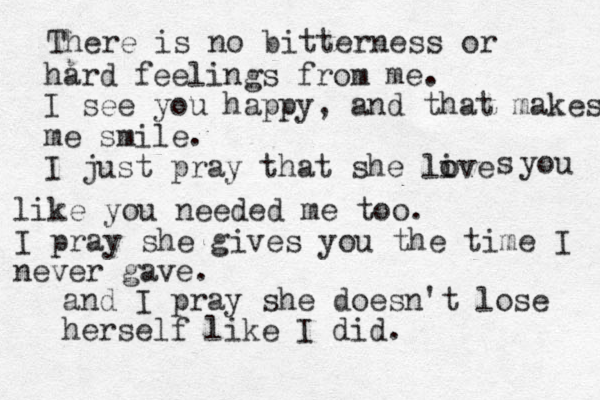 There is no bitterness or hard feelings from me. I see you happy, and that makes me smile. I just pray that she live o o s you like you needed me too. I pray she gives you the time I never gave. and I pray she doesn't lose herself like I did.