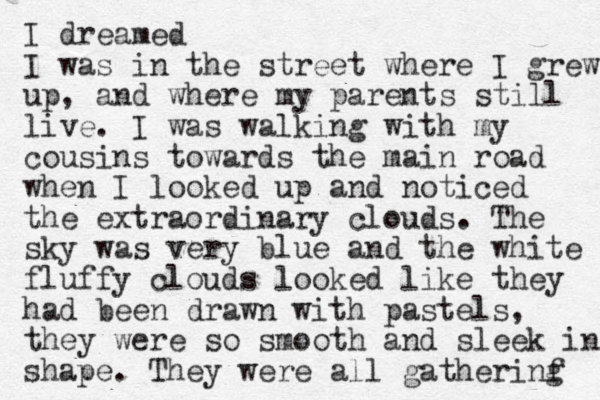I dreamed I was in the street where I grew up, and where my parents still live. I was walking with my cousins towards the main road when I looked up and noticed the extraordinary clouds. The sky was very blue and the white fluffy clouds looked like they had been drawn with pastels, they were so smooth and sleek in shape. They were all gatherinf g 
