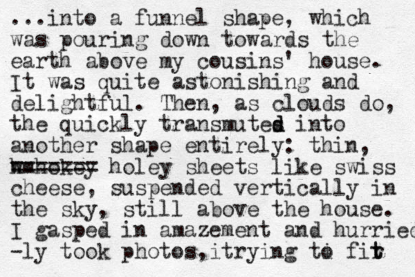 ...into a funnel shape, which was pouring down towards the earth above my cousins' house. It was quite astonishing and delightful. The n, as clouds do, the quickly transmutes d d into another shape entirely: thin, w hmhokey ======= holey sheets like swiss cheese, suspended vertically in the sky, still above the house. I gasped in amazement and hurried -ly took photos i , trying ti o fir t t 