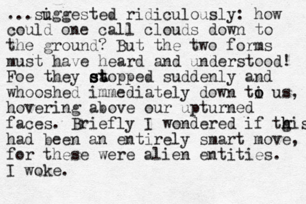 ...si uggested ridiculously: how could one call clouds down to the ground? But the two forms must have heard and understood! Foe they ca stopped st s st suddenly and whooshed immediately down ti o o us, hovering above our upturned faces. Briefly I wondered if tgis h h had been an entirely smart move, for these were alien entities. I woke. 