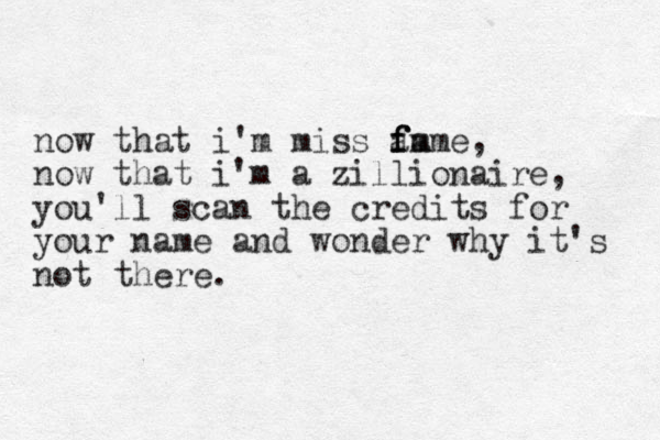 now that i'm miss am f f fame, now that i'm a zillionaire, you'll scan the credits for your name and wonder why it's not there.