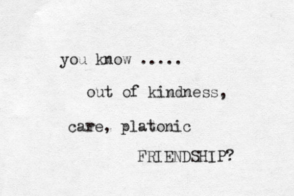 you know ..... out of kindness, care, platonic FRIENDSHIP?