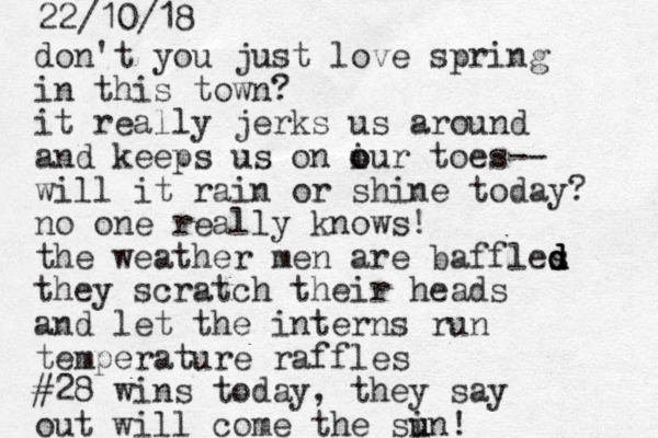 don't you just love spring in this town? it really jerks us around and keeps us on iur o o toes-- will it rain or shine today? no one really knows! the weather men are baffles d d d d they scratch their heads and let the interns run temperature raffles #28 wins today, they say out will come the si u un! 22/10/18 