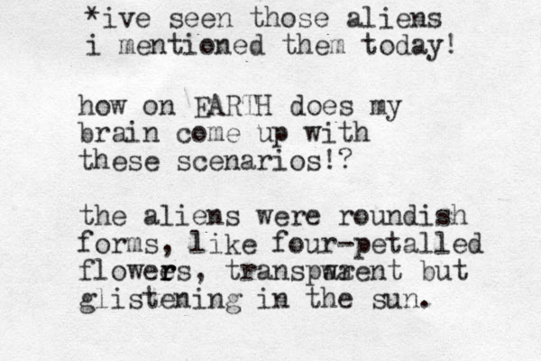 how on EARTH does my brain come up with these scenarios!? the aliens were roundish forms, like four-petalled flowee r r rs, transpwa arent but glistening in the sun. *ive seen those aliens i mentioned them today!