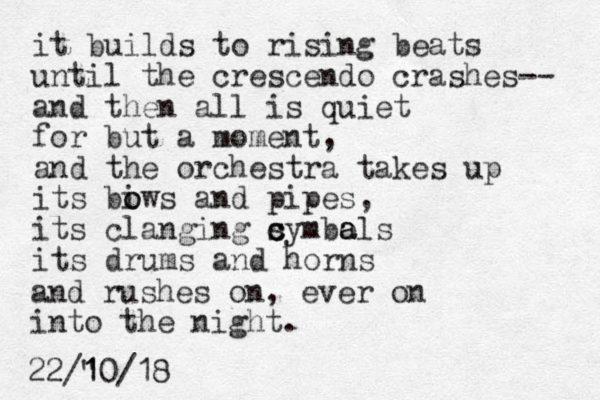 it builds to rising beats until the crescendo crashes-- and the n all is quiet for but a moment, and the orchestra takes up its biws o o and pipes, its clanging symbols its drums and horns c c a a and rushes on, ever on into the night. 22/" 10 1 /18 
