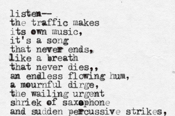 listen-- the traffic makes its own music, it's a song that never ends, like a breath that never dies,, an endless flowing hum, a mournful dirge, the wailing urgent shriek of saxaphone o o and sudden percussive strikes, 