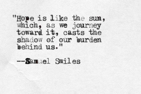 "Hope is like the sun, which, as we journey toward it, casts the shadow of our burden behind us." --A S Samuel Smiles