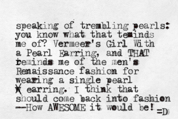 speaking of trembling pearls: you know what that teminds me of? Vermeer's Girl With a Pearl Earring, a d n THAT teminds me r r of the me n's Renaissance fashion for wearing a single pearl w / \ earring. I think that should come back into fashion --How AWESOME it would be! =D 