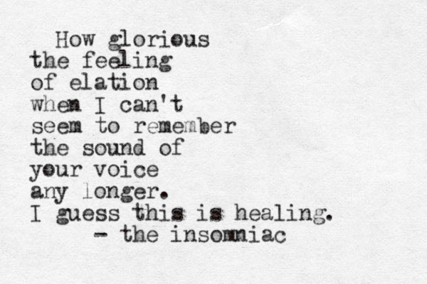 How glorious the feeling of elation when I can't seem to remember the sound of your voice any longer. I guess this is healing. - the insomniac