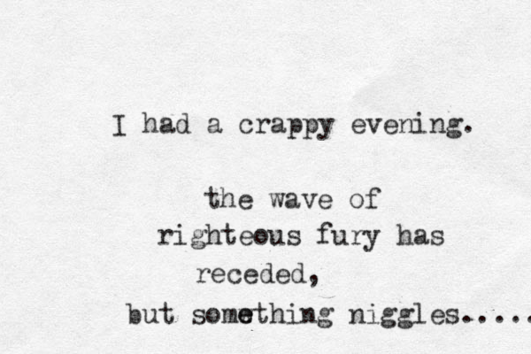I had a crappy evening. the wave of righteous fury has receded, but somwt e e hing niggles..... 