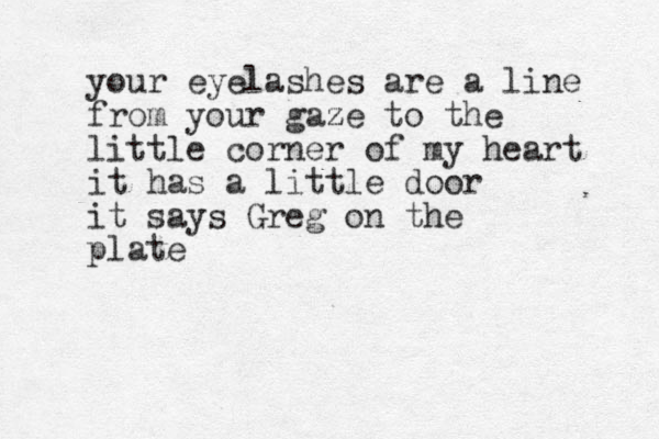 your eyelashes are a line from your gaze z to the little corner of my heart it has a little door it says Greg on the plate 