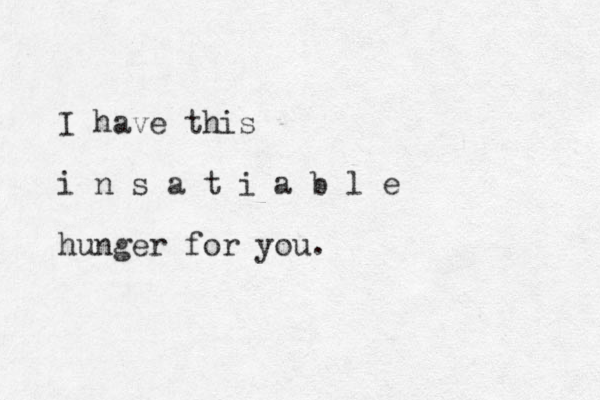 I have this i n s a t i a b l e hunger for you. 