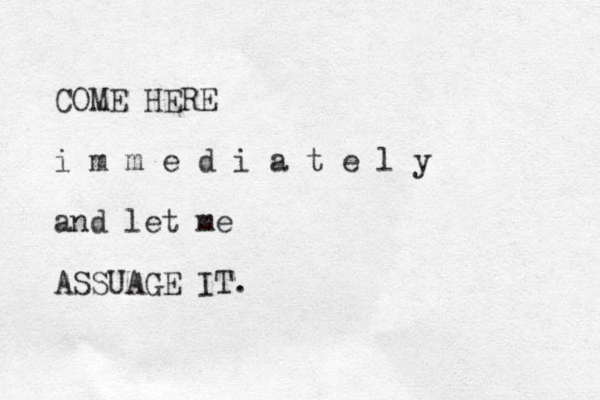 COME HERE i m m e d i a t e l y and let me ASSUAGE IT. 