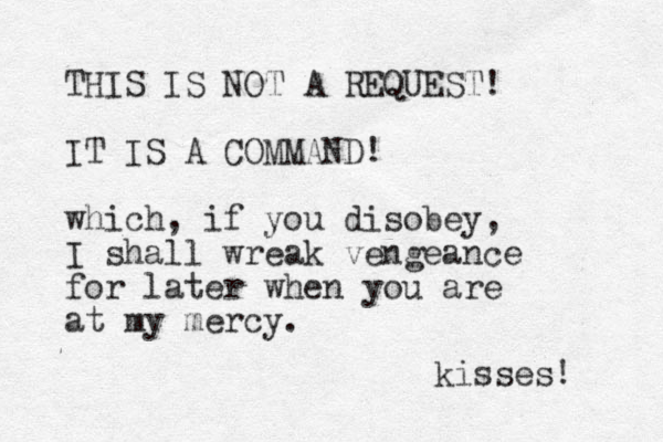 THIS IS NOT A REQUEST! IT IS A COMMAND! which, if you disobey, I shall wreak vengeance for later when you are at my mercy. kisses! 