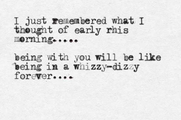 I just remembered what I thought of early rhis morning..... being with you will be like being in a whizzy-dizzy forever. ... 