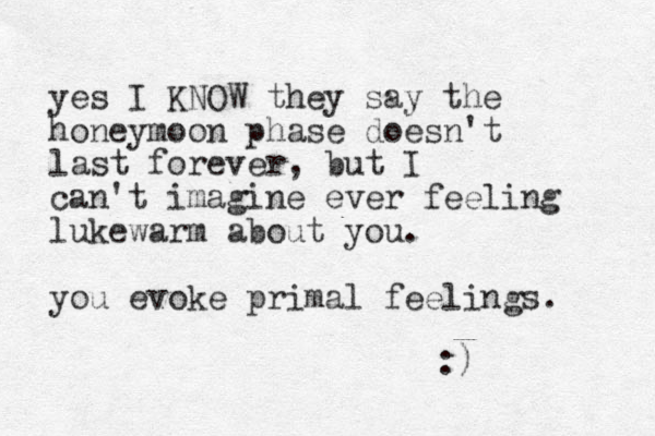 yes I KNOW they say the honeymoon phase doesn't last forever, but I can't imagine ever feeling lukewarm about you. you evoke primal feelings. :) 