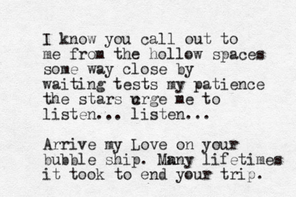I kno w you call out to me from the hollow spaces some way close by waiting tests my patience the stars c urge me to listen... listen... Arrive my Love on your bubble ship. Mn any lifetimes it took to end your trip. 
