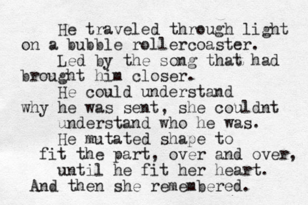 He traveled through light on a bubble rollercoaster. Led by the song that had brought him closer. He could understand why he was sent, she couldnt understand who he was. He mutated shape to fit the part, over and over, until he fit her heart. And then she remembered. 