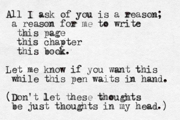 All I ask of you is a reason; a reason for me to write this page this chapter this book. Let me know if you want this while this pen waits in hand. (Don't let these thoughts be just thoughts in my head.) 