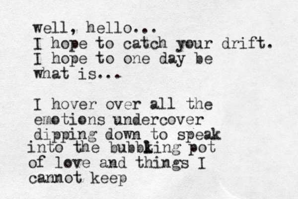 well, hello... I hope to catch your drift. I hope to one day be what is... I hover over all the emotions undercover dipping down to speak into the bubbk l l Ling pot of love and things I cannot keep