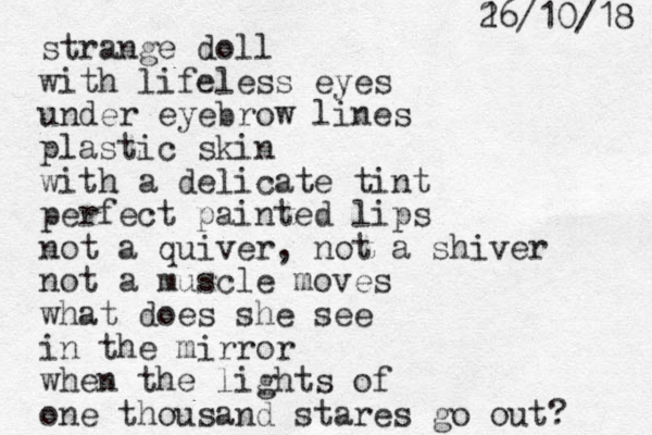strange doll with lifeless eyes under eyebrow lines plastic skin with a delicate tint perfect painted lips not a quiver, not a shiver not a muscle moves what does she see in the mirror when the lights of one thousand stares go out? 8 1 / 0 1 / 6 1 2 