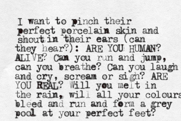 I want to pinch their perfect porcelain skin and shout in their ears (can they hear?) : ARE YOU HUMAN? ALIVE? Can you run and jump, can you breathe? Can you laugh and cry, scream or sigh? ARE YOU REAL? Will you melt in the rain, will all your colours bleed and run and form a grey pool at your perfect feet? 