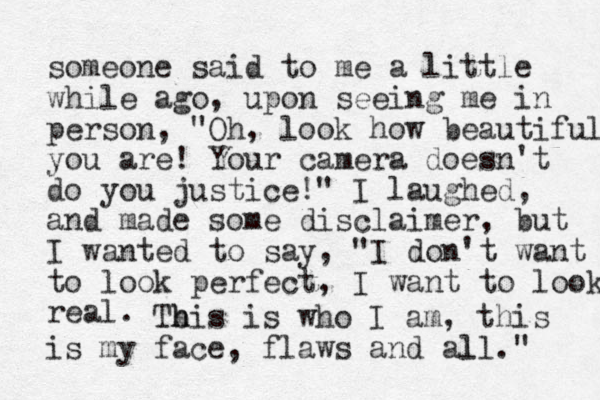 someone said to me a little while ago, upon seeing me in person, "Oh, look how beautiful you are! Your camera doesn't do you justice!" I laughed, and made some disclaimer, but I wanted to say, "I don't want to look perfect, I want to look real. Tb h his is who I am, this is my face, flaws and all. l " 