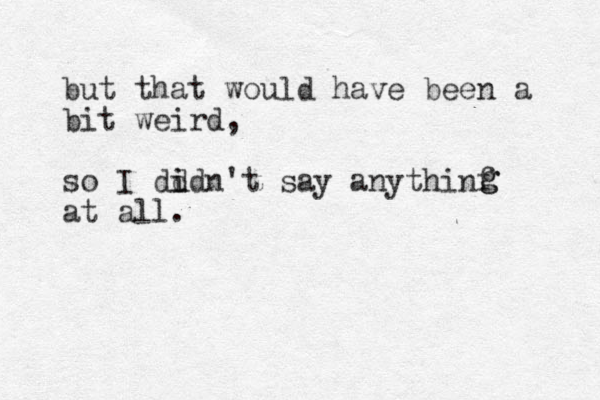 but that would have been a bit weird, so I dd i idn't say anythinf at all. g g 