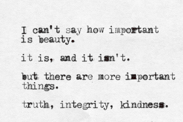 I can't say how important is beauty. it is, and it isn't. but there are more important things. truth, integrity, kindness. 