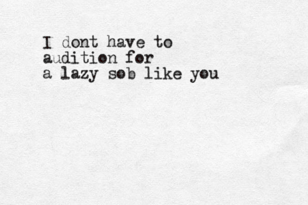 I dont have to audition for a lazy sob like you