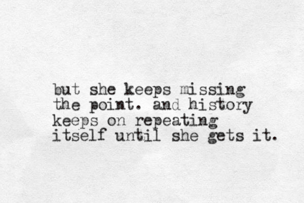 but she keeps missing the point. and history keeps on repeating itself until she gets it. 