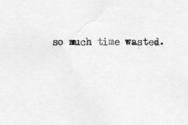so much time wasted. 