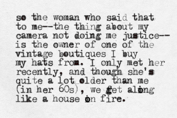 so the woman who said that to me--the thing about my camera not doing me justice-- is the owner of one of the vintage boutiques I buy my hats from. I only met her recently, and though she's quite a lot older than me (in her 60s), we f g get aling o o like a house in fire. o o o 